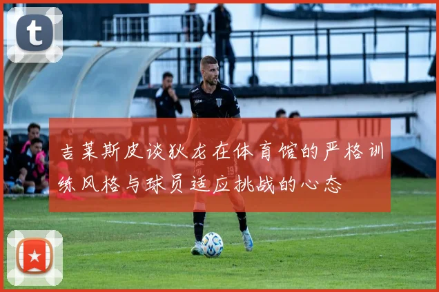 吉莱斯皮谈狄龙在体育馆的严格训练风格与球员适应挑战的心态