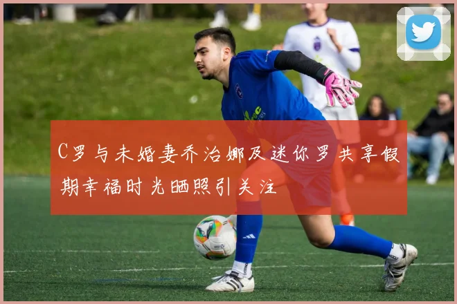 C罗与未婚妻乔治娜及迷你罗共享假期幸福时光晒照引关注
