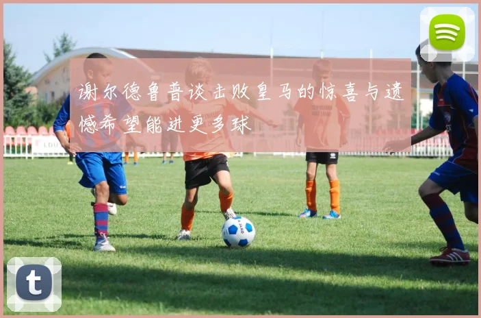 谢尔德鲁普谈击败皇马的惊喜与遗憾希望能进更多球