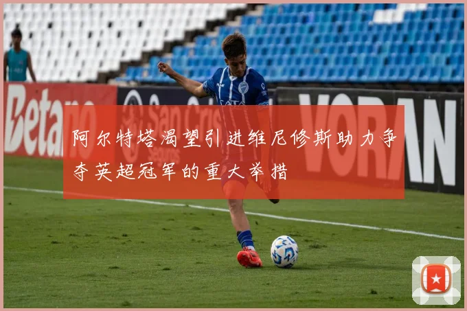 阿尔特塔渴望引进维尼修斯助力争夺英超冠军的重大举措