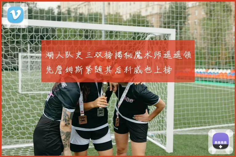 湖人队史三双榜揭秘魔术师遥遥领先詹姆斯紧随其后科威也上榜