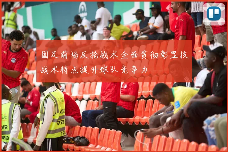 国足前场反抢战术全面贯彻彰显技战术特点提升球队竞争力