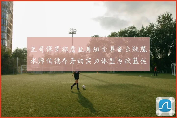 里奇保罗称詹杜库组合具备击败魔术师伯德乔丹的实力体型与投篮优势显著