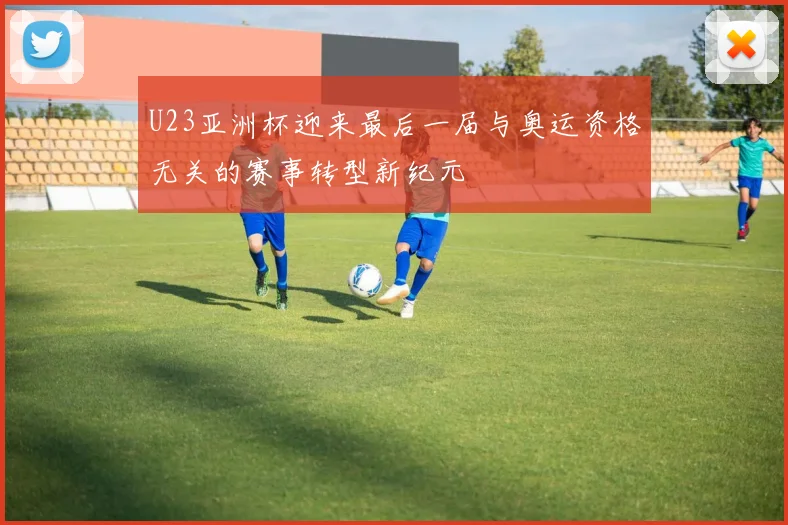 U23亚洲杯迎来最后一届与奥运资格无关的赛事转型新纪元