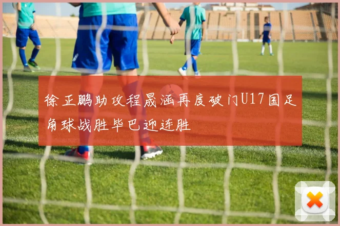 徐正鹏助攻程晟涵再度破门U17国足角球战胜毕巴迎连胜