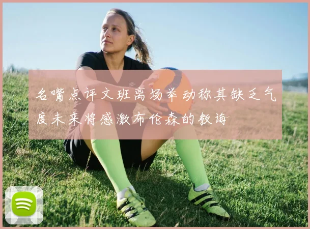 名嘴点评文班离场举动称其缺乏气度未来将感激布伦森的教诲