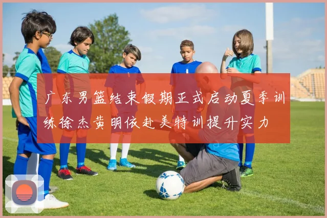广东男篮结束假期正式启动夏季训练徐杰黄明依赴美特训提升实力