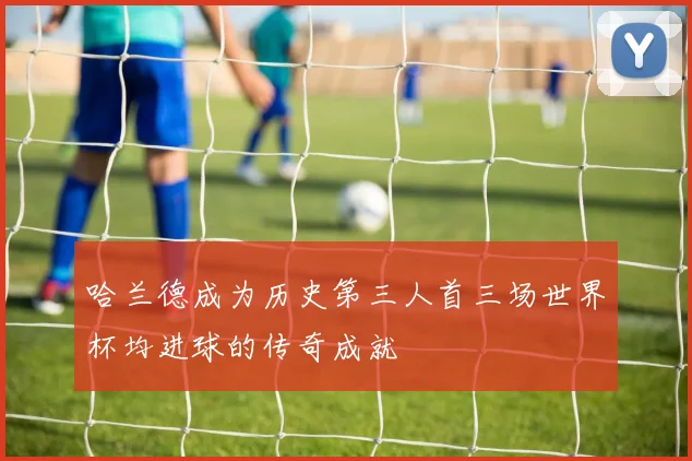 哈兰德成为历史第三人首三场世界杯均进球的传奇成就