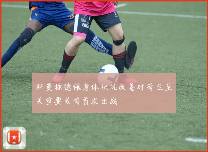 科曼称德佩身体状况改善对荷兰至关重要或将首发出战