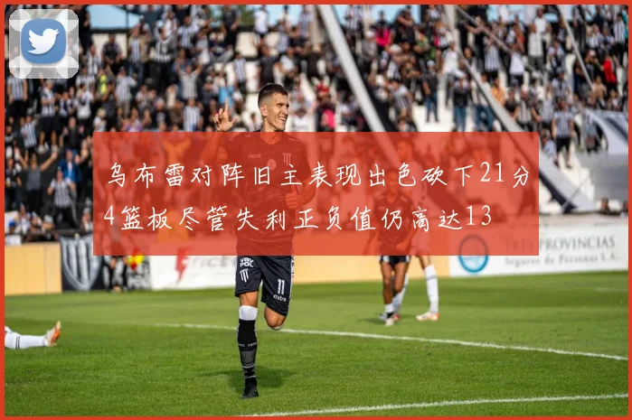 乌布雷对阵旧主表现出色砍下21分4篮板尽管失利正负值仍高达13