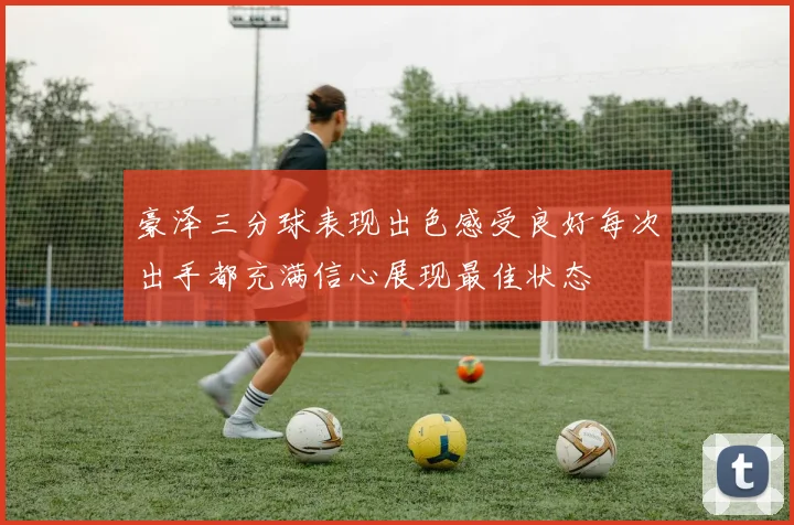豪泽三分球表现出色感受良好每次出手都充满信心展现最佳状态