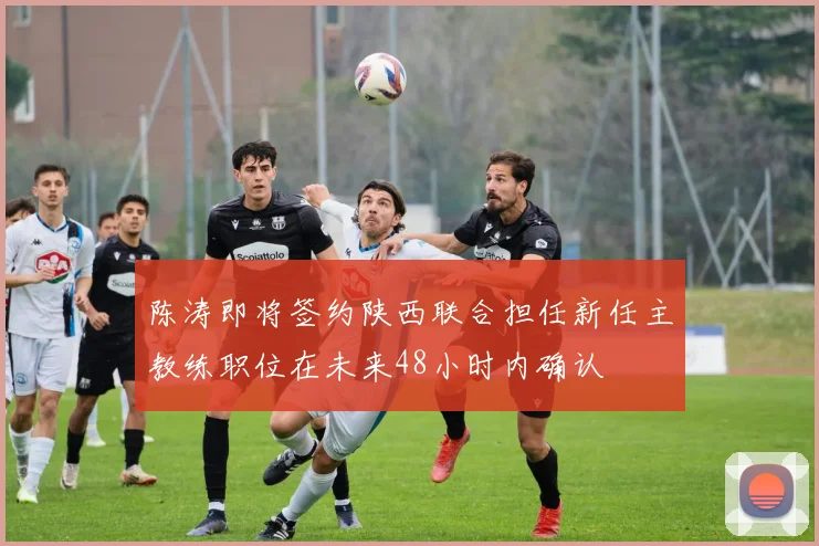 陈涛即将签约陕西联合担任新任主教练职位在未来48小时内确认