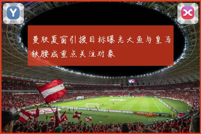 曼联夏窗引援目标曝光大鱼与皇马铁腰成重点关注对象