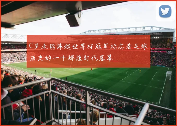 C罗未能捧起世界杯冠军标志着足球历史的一个辉煌时代落幕