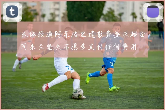 米体报道阿莱格里遣散费要求超合同米兰坚决不愿多支付任何费用