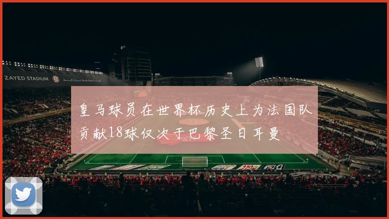 皇马球员在世界杯历史上为法国队贡献18球仅次于巴黎圣日耳曼