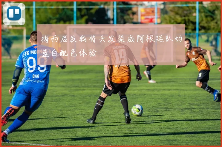 梅西启发我将头发染成阿根廷队的蓝白配色体验