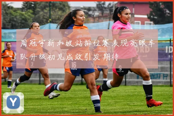 周冠宇新加坡站排位赛表现亮眼车队升级初见成效引发期待