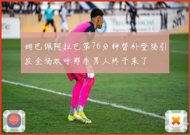 姆巴佩阿拉巴第76分钟替补登场引发全场欢呼那个男人终于来了