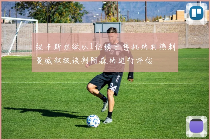 纽卡斯尔欲以1亿镑出售托纳利热刺曼城积极谈判阿森纳进行评估