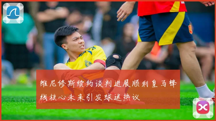 维尼修斯续约谈判进展顺利皇马锋线核心未来引发球迷热议