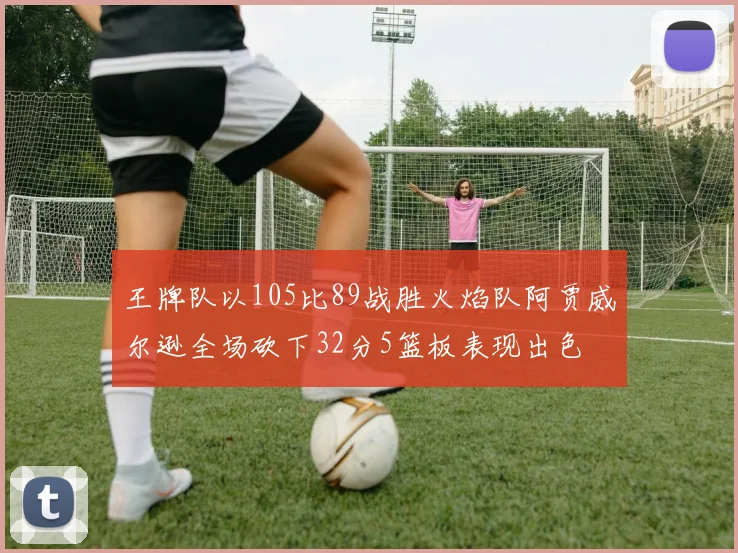 王牌队以105比89战胜火焰队阿贾威尔逊全场砍下32分5篮板表现出色
