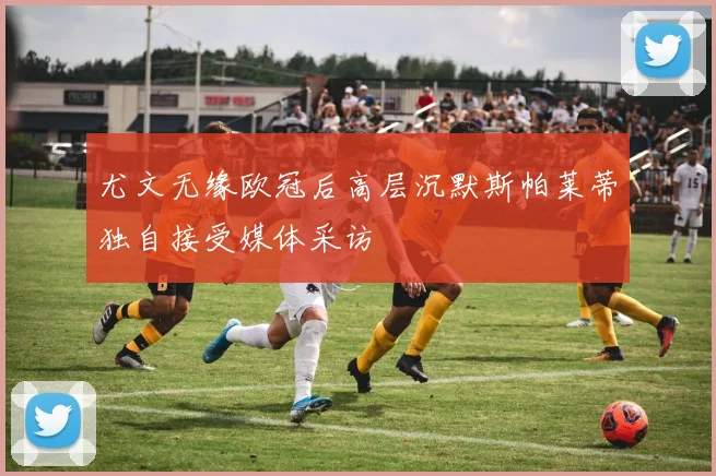 尤文无缘欧冠后高层沉默斯帕莱蒂独自接受媒体采访