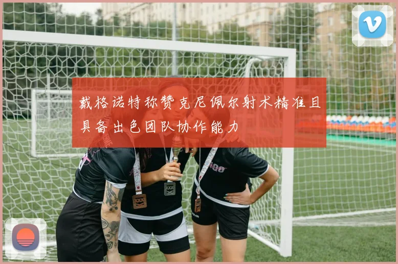 戴格诺特称赞克尼佩尔射术精准且具备出色团队协作能力