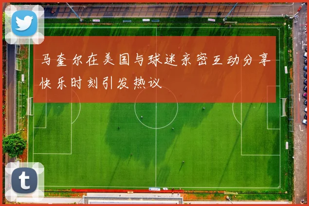 马奎尔在美国与球迷亲密互动分享快乐时刻引发热议