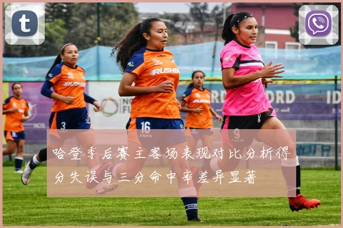 哈登季后赛主客场表现对比分析得分失误与三分命中率差异显著