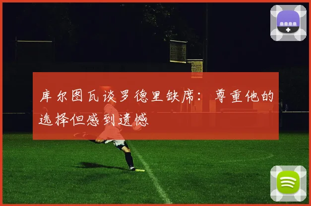 库尔图瓦谈罗德里缺席：尊重他的选择但感到遗憾