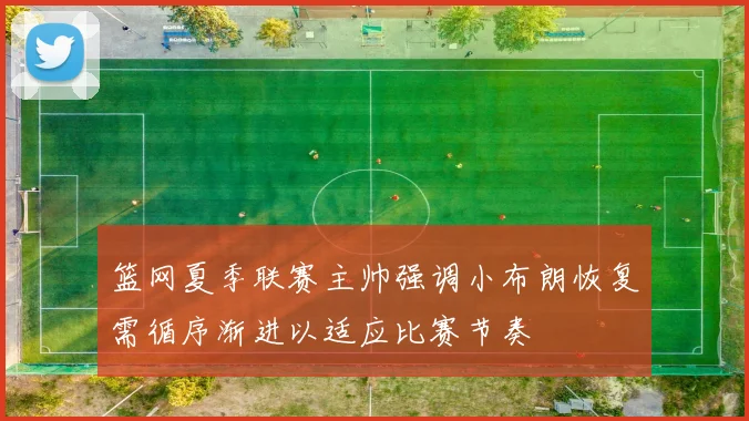 篮网夏季联赛主帅强调小布朗恢复需循序渐进以适应比赛节奏