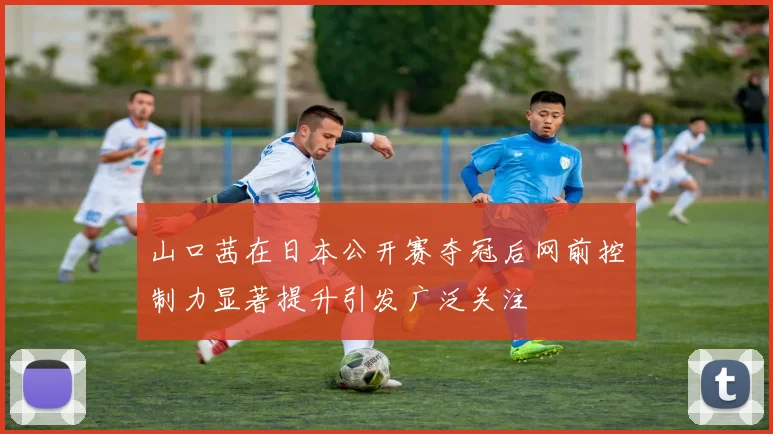 山口茜在日本公开赛夺冠后网前控制力显著提升引发广泛关注